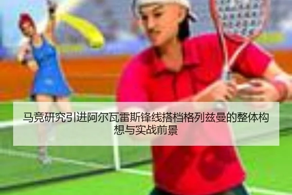 马竞研究引进阿尔瓦雷斯锋线搭档格列兹曼的整体构想与实战前景