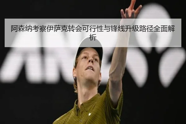 阿森纳考察伊萨克转会可行性与锋线升级路径全面解析