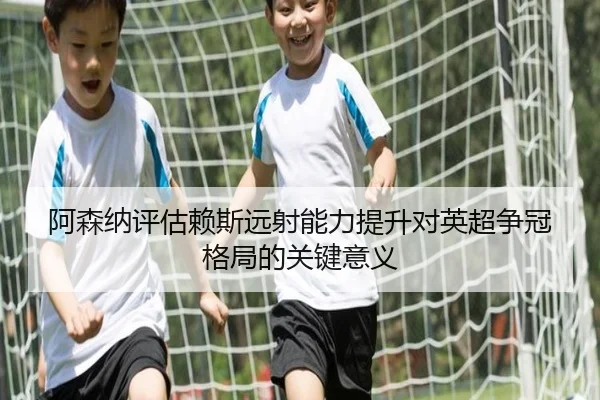 阿森纳评估赖斯远射能力提升对英超争冠格局的关键意义