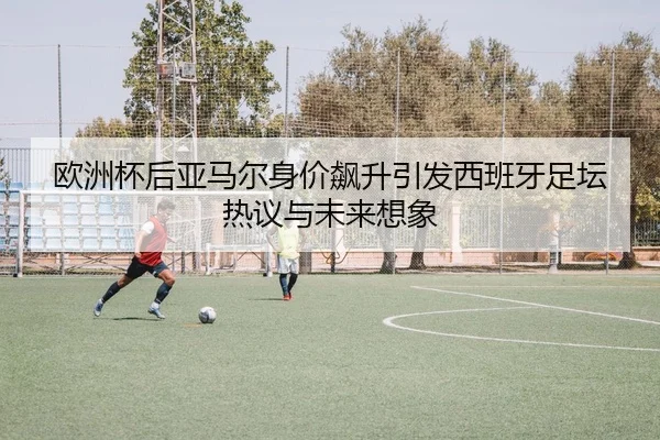 欧洲杯后亚马尔身价飙升引发西班牙足坛热议与未来想象